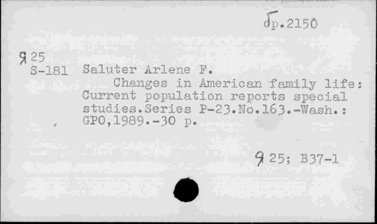 ﻿dp.2150
3 25
S-181 Saluter Arlene F.
Changes in American family life: Current population reports special studies.Series P-23.No.163.-Wash.:
,	GPO,1989.-3O p.
9 25; B37-1